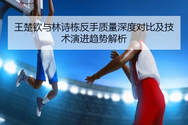 王楚钦与林诗栋反手质量深度对比及技术演进趋势解析